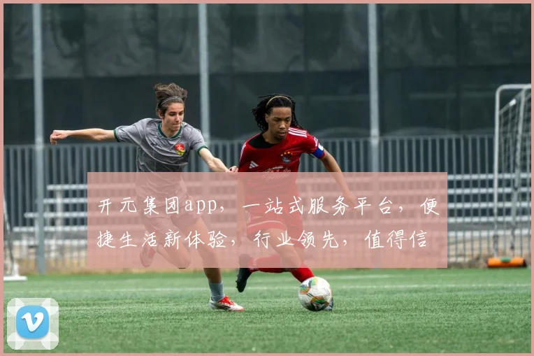 开元集团app，一站式服务平台，便捷生活新体验，行业领先，值得信赖
