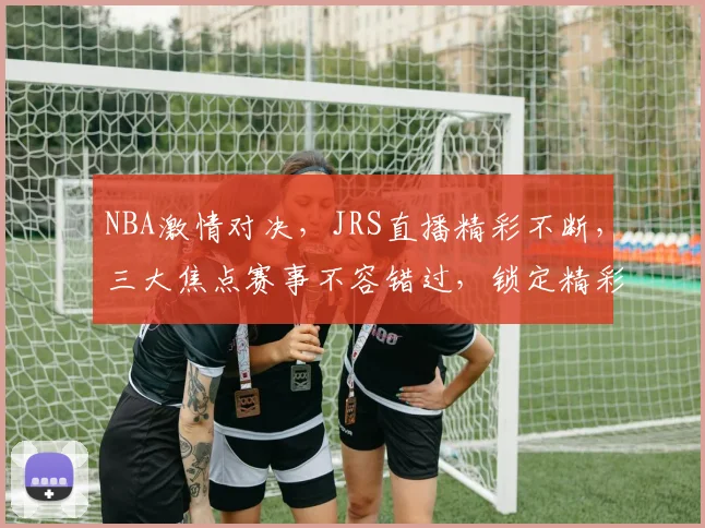 NBA激情对决，JRS直播精彩不断，三大焦点赛事不容错过，锁定精彩瞬间