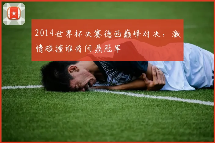 2014世界杯决赛德西巅峰对决，激情碰撞谁将问鼎冠军