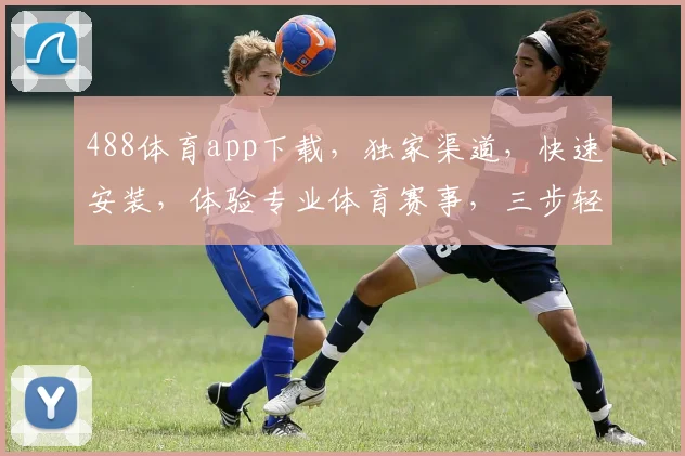 488体育app下载，独家渠道，快速安装，体验专业体育赛事，三步轻松搞定，不容错过