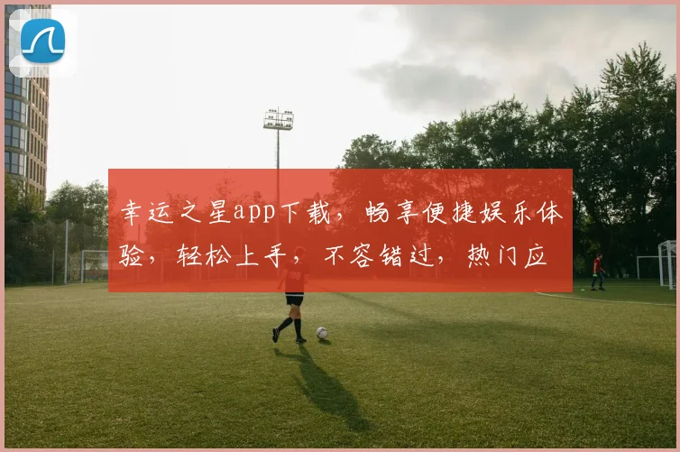 幸运之星app下载，畅享便捷娱乐体验，轻松上手，不容错过，热门应用，一键下载