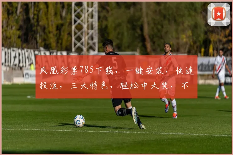 凤凰彩票785下载，一键安装，快速投注，三大特色，轻松中大奖，不容错过