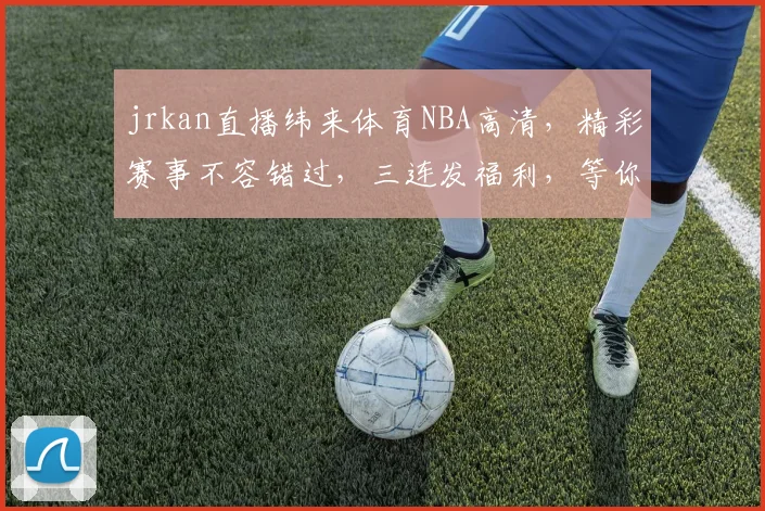 jrkan直播纬来体育NBA高清，精彩赛事不容错过，三连发福利，等你来抢